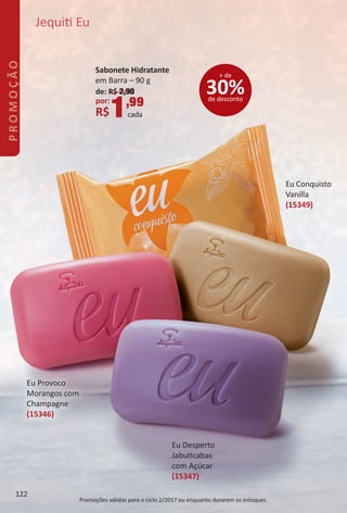 Eu Provoco
Morangos com
Champagne
(15346)
Eu Desperto
Jabutcabas
com Açúcar
(15347)
Eu Conquisto
Vanilla
(15349)
Jequit Eu
30%de desconto
+ de
Promoções válidas para o ciclo 2/2017 ou enquanto durarem os estoques.
Sabonete Hidratante
em Barra – 90 g
de: R$ 2,90
por:
R$1,99
cada
122
PROMOÇÃO
BR_PROMO_Colheita02-17.indd 122 11/9/16 11:05
PDF/X-4 ISOarizona.flow
www.arizona.com.br +55 11 3847-1977 59870_BR_COLHEITA02-17_P122.pdf - 156.0 x 230.0 mm - pag. 122BLACK YELLOW MAGENTA CYAN
Agencia: JEQUITI | Cliente: JEQUITI
Processado por arizona.flow em Wed Nov 9 11:07:38 2016
 