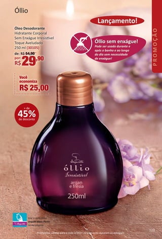 Óllio
Você
economiza
R$ 25,00
Pode ser usado durante e
após o banho e ao longo
do dia sem necessidade
de enxágue!
Óllio sem enxague!
Pode ser usado durante e
após o banho e ao longo
do dia sem necessidade
de enxágue!
Óllio sem enxague!
Pode ser usado durante e
após o banho e ao longo
do dia sem necessidade
de enxágue!
Óllio sem enxague!
Pode ser usado durante e
após o banho e ao longo
do dia sem necessidade
de enxágue!
Óllio sem enxágue!
Promoções válidas para o ciclo 2/2017 ou enquanto durarem os estoques.
45%de desconto
+ de
Lançamento!
Óleo Desodorante
Hidratante Corporal
Sem Enxágue Irresistvel
Toque Aveludado
250 ml (30105)
de: R$ 54,90
por:
R$29,90
Use o aplicatvo
Jequit Mais Perto
nesta página.
123123
BR_PROMO_Colheita02-17.indd 123 11/11/16 7:10 PM
PDF/X-4 ISOarizona.flow
www.arizona.com.br +55 11 3847-1977 59870_BR_COLHEITA02-17_P123.pdf - 156.0 x 230.0 mm - pag. 123BLACK YELLOW MAGENTA CYAN
Agencia: JEQUITI | Cliente: JEQUITI
Processado por arizona.flow em Fri Nov 11 19:10:58 2016
 