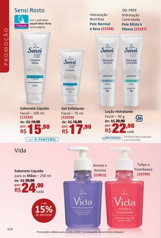 Sensi Rosto
com
Hidratação
Controlada
Pele Mista `a
Oleosa (15327)
OIL FREE
Hidratação
Nutritva
Pele Normal
à Seca (15328)
Gel Esfoliante
Facial – 75 ml
(15420)
de: R$ 18,90
por:
R$17,90
Sabonete Líquido
Facial – 100 ml
(15329)
de: R$ 19,90
por:
R$15,90
Loção Hidratante
Facial – 50 g
de: R$ 26,90
por:
R$22,90
cada
Vida
Tulipa e
Framboesa
(15794)
Amora e
Ameixa
(15811)
Sabonete Líquido
para as Mãos – 250 ml
de: R$ 29,90
por:
R$24,90
cada
15%de desconto
+ de
Promoções válidas para o ciclo 2/2017 ou enquanto durarem os estoques.
Use o aplicatvo
Jequit Mais Perto
nesta página.
124
PROMOÇÃO
BR_PROMO_Colheita02-17.indd 124 11/10/16 12:07
PDF/X-4 ISOarizona.flow
www.arizona.com.br +55 11 3847-1977 59870_BR_COLHEITA02-17_P124.pdf - 156.0 x 230.0 mm - pag. 124BLACK YELLOW MAGENTA CYAN
Agencia: JEQUITI | Cliente: JEQUITI
Processado por arizona.flow em Thu Nov 10 12:09:28 2016
 