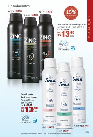 15%de desconto
+ de
Desodorantes
Desodorante Anttranspirante
Aerossol ZINC – 150 ml/90 g
de: R$ 16,90
por:
R$13,90
cada
Energy (16109)
Sport (16107)Acton (16108)
Desodorante
Anttranspirante
Aerossol Sensi
150 ml/90 g
de: R$ 16,90
por:
R$13,90
cada
TECNOLOGIA
PROTECTSENSI
Sof (16105)
Fresh (16106)
Coton (16104)
Promoções válidas para o ciclo 2/2017 ou enquanto durarem os estoques.
125
PROMOÇÃO
BR_PROMO_Colheita02-17.indd 125 11/8/16 3:11 PM
PDF/X-4 ISOarizona.flow
www.arizona.com.br +55 11 3847-1977 59870_BR_COLHEITA02-17_P125.pdf - 156.0 x 230.0 mm - pag. 125BLACK YELLOW MAGENTA CYAN
Agencia: JEQUITI | Cliente: JEQUITI
Processado por arizona.flow em Tue Nov 8 15:15:54 2016
 