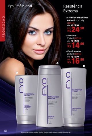 Fyo Profssional
2 Shampoo
250 ml (16514)
de: R$ 17,90
por:
R$14,90
Resistência
Extrema
Promoções válidas para o ciclo 2/2017 ou enquanto durarem os estoques.
3 Condicionador
250 ml (16515)
de: R$ 19,90
por:
R$16,90
2
3
1
1 Creme de Tratamento
Cosmétco – 150 g
(16516)
de: R$ 29,90
por:
R$24,90
126
promoÇÃo
126
BR_PROMO_Colheita02-17.indd 126 11/10/16 12:37 AM
PDF/X-4 ISOarizona.flow
www.arizona.com.br +55 11 3847-1977 59870_BR_COLHEITA02-17_P126.pdf - 156.0 x 230.0 mm - pag. 126BLACK YELLOW MAGENTA CYAN
Agencia: JEQUITI | Cliente: JEQUITI
Processado por arizona.flow em Thu Nov 10 00:41:03 2016
 