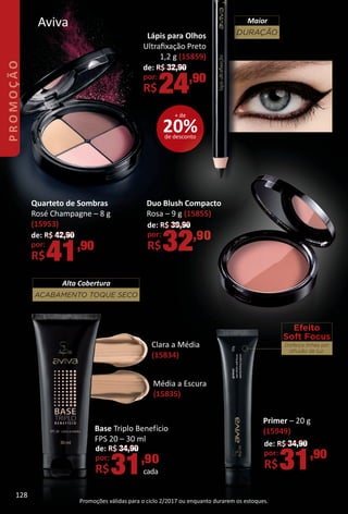 Aviva
Quarteto de Sombras
Rosé Champagne – 8 g
(15953)
de: R$ 42,90
por:
R$41,90
Efeito
Soft Focus
Disfarça linhas por
difusão de luz.
Primer – 20 g
(15949)
de: R$ 34,90
por:
R$31,90
Média a Escura
(15835)
Clara a Média
(15834)
ACABAMENTO TOQUE SECO
Alta Cobertura
Base Triplo Benefício
FPS 20 – 30 ml
de: R$ 34,90
por:
R$31,90
cada
Lápis para Olhos
Ultraﬁxação Preto
1,2 g (15859)
de: R$ 32,90
por:
R$24,90
Promoções válidas para o ciclo 2/2017 ou enquanto durarem os estoques.
Duo Blush Compacto
Rosa – 9 g (15855)
de: R$ 39,90
por:
R$32,90
DURAÇÃO
Maior
20%de desconto
+ de
PROMOÇÃO
128
BR_PROMO_Colheita02-17.indd 128 11/10/16 17:50
PDF/X-4 ISOarizona.flow
www.arizona.com.br +55 11 3847-1977 59870_BR_COLHEITA02-17_P128.pdf - 156.0 x 230.0 mm - pag. 128BLACK YELLOW MAGENTA CYAN
Agencia: JEQUITI | Cliente: JEQUITI
Processado por arizona.flow em Thu Nov 10 17:51:29 2016
 