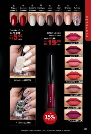 Batom Líquido
Mate – 6 ml
de: R$ 23,90
por:
R$19,90
cada
Tunísia
(15937)
Orlando
(15308)
Tóquio
(76647)
Bariloche
(76653)
Maldivas
(76652)
Saara
(76661)
Capri
(13837)
IDEAIS PARA FRANCESINHA
Esmalte – 9 ml
de: R$ 6,90
por:
R$5,90
cada
Vinho (15936)
Violeta (15967)
Boca (15969)
Magenta (15968)
Fúcsia (15964)
Rosa (15965)
Vermelho (15966)
Promoções válidas para o ciclo 2/2017 ou enquanto durarem os estoques.
IDEAL PARA FRANCESINHA
Bariloche (76653)
Tunísia (15937)
Quebec
(15947)
15%de desconto
+ de
PROMOÇÃO
129
BR_PROMO_Colheita02-17.indd 129 11/14/16 15:57
PDF/X-4 ISOarizona.flow
www.arizona.com.br +55 11 3847-1977 59870_BR_COLHEITA02-17_P129.pdf - 156.0 x 230.0 mm - pag. 129BLACK YELLOW MAGENTA CYAN
Agencia: JEQUITI | Cliente: JEQUITI
Processado por arizona.flow em Mon Nov 14 15:58:06 2016
 