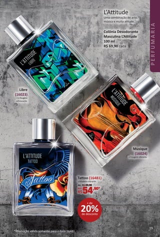 Libre
(16023)
> Fougère
refrescante.
Musique
(16024)
> Fougère vibrante.
L’Attude
Uma combinação de arte,
música e muita attude.
Colônia Desodorante
Masculina L’Attude
100 ml
R$ 69,90 cada
20%de desconto
+ de
Tatoo (16481)
> Madeira vibrante.
de: R$ 69,90
por: *
R$54,90*
*Promoção válida somente para o item 16481.
19
PERFUMARIA
BR_PERFUMARIA_Colheita02-17.indd 19 11/8/16 17:01
PDF/X-4 ISOarizona.flow
www.arizona.com.br +55 11 3847-1977 59870_BR_COLHEITA02-17_P019.pdf - 156.0 x 230.0 mm - pag. 19BLACK YELLOW MAGENTA CYAN
Agencia: JEQUITI | Cliente: JEQUITI
Processado por arizona.flow em Tue Nov 8 17:05:51 2016
 
