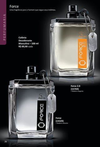 Force
Uma fragrância para o homem que segue seus instntos.
Colônia
Desodorante
Masculina – 100 ml
R$ 89,90 cada
Force
(14329)
> Madeira vibrante.
Force 2.0
(15769)
> Madeira elegante.
26
PERFUMARIA
BR_PERFUMARIA_Colheita02-17.indd 26 11/8/16 17:03
PDF/X-4 ISOarizona.flow
www.arizona.com.br +55 11 3847-1977 59870_BR_COLHEITA02-17_P026.pdf - 156.0 x 230.0 mm - pag. 26BLACK YELLOW MAGENTA CYAN
Agencia: JEQUITI | Cliente: JEQUITI
Processado por arizona.flow em Tue Nov 8 17:05:56 2016
 