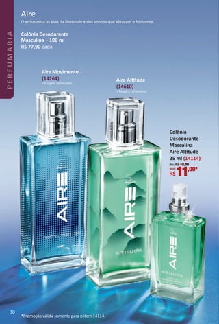 O ar sustenta as asas da liberdade e dos sonhos que abraçam o horizonte.
Aire
Colônia Desodorante
Masculina – 100 ml
R$ 77,90 cada
Aire Alttude
(14610)
> Fougère refrescante.
Aire Movimento
(14264)
> Fougère refrescante.
de: R$ 18,00
por:
R$11,00*
Colônia
Desodorante
Masculina
Aire Alttude
25 ml (14114)
*Promoção válida somente para o item 14114.
30
PERFUMARIA
BR_PERFUMARIA_Colheita02-17.indd 30 11/8/16 17:04
PDF/X-4 ISOarizona.flow
www.arizona.com.br +55 11 3847-1977 59870_BR_COLHEITA02-17_P030.pdf - 156.0 x 230.0 mm - pag. 30BLACK YELLOW MAGENTA CYAN
Agencia: JEQUITI | Cliente: JEQUITI
Processado por arizona.flow em Tue Nov 8 17:05:57 2016
 