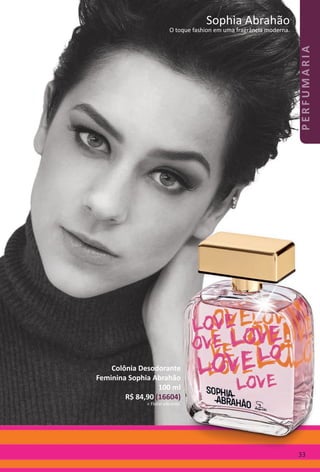 Novo!
Sophia Abrahão
O toque fashion em uma fragrância moderna.
Colônia
Desodorante
Feminina
Sophia Abrahão
100 ml
R$ 84,90 (16604)
> Floral vibrante.
Sophia Abrahão
O toque fashion em uma fragrância moderna.
Colônia Desodorante
Feminina Sophia Abrahão
100 ml
R$ 84,90 (16604)
> Floral vibrante.
33
PERFUMARIA
BR_PERFUMARIA_Colheita02-17.indd 33 11/10/16 01:52
PDF/X-4 ISOarizona.flow
www.arizona.com.br +55 11 3847-1977 59870_BR_COLHEITA02-17_P033.pdf - 156.0 x 230.0 mm - pag. 33BLACK YELLOW MAGENTA CYAN
Agencia: JEQUITI | Cliente: JEQUITI
Processado por arizona.flow em Thu Nov 10 01:53:38 2016
 