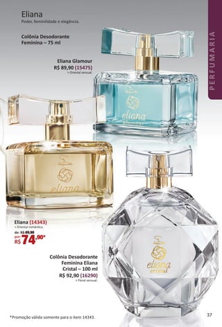Eliana (14343)
> Oriental romântca.
de: R$ 89,90
por: *
R$74,90*
Colônia Desodorante
Feminina Eliana
Cristal – 100 ml
R$ 92,90 (16290)
> Floral sensual.
Eliana Glamour
R$ 89,90 (15475)
> Oriental sensual.
Colônia Desodorante
Feminina – 75 ml
Eliana
Poder, feminilidade e elegância.
*Promoção válida somente para o item 14343. 37
PERFUMARIA
BR_PERFUMARIA_Colheita02-17.indd 37 11/11/16 06:14
PDF/X-4 ISOarizona.flow
www.arizona.com.br +55 11 3847-1977 59870_BR_COLHEITA02-17_P037.pdf - 156.0 x 230.0 mm - pag. 37BLACK YELLOW MAGENTA CYAN
Agencia: JEQUITI | Cliente: JEQUITI
Processado por arizona.flow em Fri Nov 11 06:15:04 2016
 