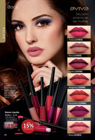 Seu jeito
próprio de
ser mulher.
Boca
15%de desconto
+ de
Batom Líquido
Mate – 6 ml
> Alta cobertura.
> Com manteiga de
cacau e vitamina E.
de: R$ 23,90
por:
R$19,90
cada
6. Violeta (15967)
3. Vinho (15936)
2. Boca (15969)
4. Magenta (15968)
1. Fúcsia (15964)
7. Rosa (15965)
5. Vermelho (15966)
2
3
7
4
5
6
1
A modelo usa CC Blur
Claro a Médio, Duo Blush
Compacto Rosa, Quarteto
de Sombras Mandala,
Lápis para Olhos Diamante
Negro, Batom Líquido
Mate Rosa e Esmalte
Maldivas.
48
AVIVA
BR_AVIVA_Colheita02-17.indd 48 11/11/16 23:35
PDF/X-4 ISOarizona.flow
www.arizona.com.br +55 11 3847-1977 59870_BR_COLHEITA02-17_P048.pdf - 156.0 x 230.0 mm - pag. 48BLACK YELLOW MAGENTA CYAN
Agencia: JEQUITI | Cliente: JEQUITI
Processado por arizona.flow em Fri Nov 11 23:37:29 2016
 