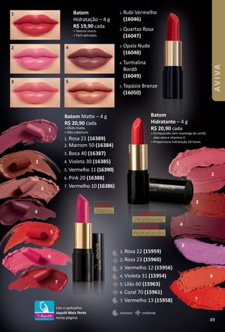 2. Quartzo Rosa
(16047)
3. Opala Nude
(16048)
4. Turmalina
Bordô
(16049)
5. Topázio Bronze
(16050)
1. Rubi Vermelho
(16046)
Batom
Hidratação – 4 g
R$ 19,90 cada
> Textura macia.
> Fácil aplicação.
Batom Mate – 4 g
R$ 20,90 cada
> Efeito mate.
> Alta cobertura.
2
3
4
5
6
7
1
2
3
4
5
4
5
6
7
1
2
3
Batom
Matte
1
cintlantecremoso
1. Rosa 22 (15959)
2. Rosa 23 (15960)
3. Vermelho 12 (15956)
4. Violeta 31 (15954)
5. Lilás 60 (15963)
6. Coral 70 (15961)
7. Vermelho 13 (15958)
Batom
Hidratante – 4 g
R$ 20,90 cada
> Enriquecido com manteiga de caritê,
aloe vera e vitamina E.
> Proporciona hidratação 24 horas.
Batom
Hidratante
hidratação
24 h de
Use o aplicatvo
Jequit Mais Perto
nesta página.
1. Rosa 21 (16389)
2. Marrom 50 (16384)
3. Boca 40 (16387)
4. Violeta 30 (16385)
5. Vermelho 11 (16390)
6. Pink 20 (16388)
7. Vermelho 10 (16386)
49
AVIVA
BR_AVIVA_Colheita02-17.indd 49 11/11/16 9:37 PM
PDF/X-4 ISOarizona.flow
www.arizona.com.br +55 11 3847-1977 59870_BR_COLHEITA02-17_P049.pdf - 156.0 x 230.0 mm - pag. 49BLACK YELLOW MAGENTA CYAN
Agencia: JEQUITI | Cliente: JEQUITI
Processado por arizona.flow em Fri Nov 11 21:39:36 2016
 