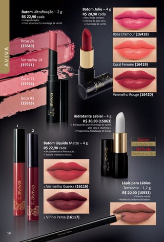 Lápis para Lábios
Terracota – 1,2 g
R$ 20,90 (15933)
> Textura macia.
> Auxilia no contorno do batom.
Batom
Hidratante
hidratação
24 h de
2. Vinho Persa (16117)
1. Vermelho Gueixa (16116)
Batom Líquido Mate – 4 g
R$ 22,90 cada
> Alta cobertura e hidratação.
> Textura cremosa e macia.
Coral 71
(15934)
Vermelho 14
(15971)
Batom Ultraﬁxação – 2 g
R$ 22,90 cada
> Longa duração.
> Com vitamina E e manteiga de caritê.
1
2
Batom Jolie – 4 g
R$ 20,90 cada
> Boca linda sempre.
> Extrato de aloe vera
e manteiga de caritê.
Rose D’amour (16418)
Coral Femme (16419)
Rosa 24
(15849)
Hidratante Labial – 4 g
R$ 20,90 (15863)
> Enriquecido com manteiga de caritê,
aloe vera e vitamina E.
> Proporciona hidratação 24 horas.
Boca 43
(15935)
Vermelho Rouge (16420)
50
AVIVA
BR_AVIVA_Colheita02-17.indd 50 11/12/16 00:21
PDF/X-4 ISOarizona.flow
www.arizona.com.br +55 11 3847-1977 59870_BR_COLHEITA02-17_P050.pdf - 156.0 x 230.0 mm - pag. 50BLACK YELLOW MAGENTA CYAN
Agencia: JEQUITI | Cliente: JEQUITI
Processado por arizona.flow em Sat Nov 12 00:23:21 2016
 