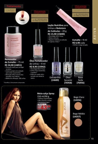 Tratamento
Unhas
Esmalte – 9 ml
R$ 6,90 cada
> Brilho e longa duração.
Loção Nutritva para
Unhas e Redutora
de Cutculas – 20 g
R$ 15,90 (15840)
> Tecnologia Nutri-Força.
> Reduz cutculas.
> Repara e hidrata as cutculas
em apenas 3 dias.*
Clinicamente
comprovado!
Silício orgânico: auxilia no
crescimento e na resistência.
Clinicamente
comprovado!
Silício orgânico: auxilia no
crescimento e na resistência.
Base
Seda
(76956)
Óleo
Secante
(76958)
Extrabrilho
(14689)
*Cientﬁca e clinicamente comprovado.
Removedor
de Esmalte – 75 ml
R$ 34,90 (14851)
> Tamanho ideal para carregar
na bolsa.
> Sistema próprio de vedação
para evitar vazamentos.
> Remoção eﬁcaz mesmo dos
esmaltes mais difceis.
> Média de utlização: 200 unhas.
Bege Médio
(14357)
Bege Claro
(14356)
Óleo Fortalecedor
de Unhas – 9 ml
R$ 8,90 (15942)
> Tecnologia Nutri-Força.
> Unhas mais resistentes
à quebra.*
> Pode ser usado sob o
esmalte sem deixá-lo
opaco.
Meia-calça Spray
150 ml/90 g
> Disfarça imperfeições.
> Não mancha a roupa.
> Resistente à água.
de: R$ 46,90
por:
R$43,90
cada
51
AVIVA
BR_AVIVA_Colheita02-17.indd 51 11/11/16 07:39
PDF/X-4 ISOarizona.flow
www.arizona.com.br +55 11 3847-1977 59870_BR_COLHEITA02-17_P051.pdf - 156.0 x 230.0 mm - pag. 51BLACK YELLOW MAGENTA CYAN
Agencia: JEQUITI | Cliente: JEQUITI
Processado por arizona.flow em Fri Nov 11 07:40:46 2016
 