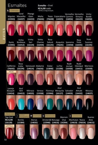 Esmaltes
Cremoso
Dubai
(13840)
Vancouver
(14614)
Mônaco
(14033)
Moscou
(14627)
Malta
(76646)
Nazca
(76654)
Manhatan
(14619)
Noruega
(14616)
Atenas
(14035)
Amsterdã
(15940)
Nápoles
(15943)
Veneza
(15938)
Esmalte – 9 ml
R$ 6,90 cada
> Brilho e longa duração.
Texas
(76648)
Copacabana
(14225)
Cintilante
Salvador
(14459)
Bonito
(15384)
Marrocos
(15939)
Florença
(15944)
Kyoto
(15945)
Vermelho
Carmim
(16056)
Califórnia
(76642)
Acapulco
(76645)
Ipanema
(14458)
Atakama
(76656)
Cromado Metalizado
Glitter
holográﬁco
NEON
Vermelho
Kimono
(16123)
Vinho
Sari
(16124)
Rosa
Sakurá
(16125)
Azul
Mesquita
(16127)
Marrom
Chai
(16204)
Efeito Gel
Top Coat
R$ 8,90
(16128)
Aplicado no
Tóquio (76647)
Azul
Attude
(16432)
Nude
Incrível
(16436)
La Paz
(15390)
Coral
Maravilha
(16437)
Pitanga
Glam
(16433)
Vinho
Charme
(16434)
Buenos
Aires
(14615)
Vinho
Bordô
(16058)
Rosa
Estlo
(16194)
Rosa
Festa
(16435)
Roxo
Sucesso
(16195)
Nude
Classique
(16411)
Azul
Vert
(16415)
Vinho
Bordeaux
(16412)
Laranja
Bouquet
(16414)
52
AVIVA
BR_AVIVA_Colheita02-17.indd 52 11/11/16 23:36
PDF/X-4 ISOarizona.flow
www.arizona.com.br +55 11 3847-1977 59870_BR_COLHEITA02-17_P052.pdf - 156.0 x 230.0 mm - pag. 52BLACK YELLOW MAGENTA CYAN
Agencia: JEQUITI | Cliente: JEQUITI
Processado por arizona.flow em Fri Nov 11 23:37:28 2016
 