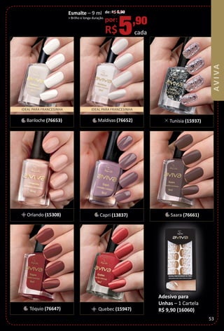 Esmalte – 9 ml
> Brilho e longa duração.
de: R$ 6,90
por:
R$5,90
cada
Adesivo para
Unhas – 1 Cartela
R$ 9,90 (16060)
IDEAL PARA FRANCESINHA IDEAL PARA FRANCESINHA
Bariloche (76653) Tunísia (15937)
Orlando (15308)
Tóquio (76647)
Maldivas (76652)
Saara (76661)Capri (13837)
Quebec (15947)
53
BR_AVIVA_Colheita02-17.indd 53 11/11/16 9:04 PM
PDF/X-4 ISOarizona.flow
www.arizona.com.br +55 11 3847-1977 59870_BR_COLHEITA02-17_P053.pdf - 156.0 x 230.0 mm - pag. 53BLACK YELLOW MAGENTA CYAN
Agencia: JEQUITI | Cliente: JEQUITI
Processado por arizona.flow em Fri Nov 11 21:06:03 2016
 