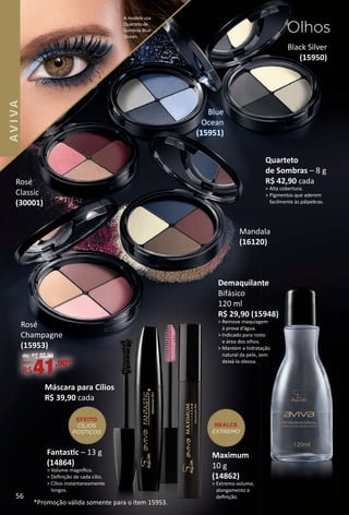 Black Silver
(15950)
Quarteto
de Sombras – 8 g
R$ 42,90 cada
> Alta cobertura.
> Pigmentos que aderem
facilmente às pálpebras.
Rosé
Classic
(30001)
Demaquilante
Bifásico
120 ml
R$ 29,90 (15948)
> Remove maquiagem
à prova díágua.
> Indicado para rosto
e área dos olhos.
> Mantém a hidratação
natural da pele, sem
deixá-la oleosa.
Rosé
Champagne
(15953)
de: R$ 42,90
por:
R$41,90*
Mandala
(16120)
Fantastc – 13 g
(14864)
> Volume magníﬁco.
> Deﬁnição de cada cílio.
> Cílios instantaneamente
longos.
Máscara para Cílios
R$ 39,90 cada
EFEITO
CÍLIOS
POSTIÇOS
Maximum
10 g
(14862)
> Extremo volume,
alongamento e
deﬁnição.
REALCE
EXTREMO
*Promoção válida somente para o item 15953.
Olhos
A modelo usa
Quarteto de
Sombras Blue
Ocean.
Blue
Ocean
(15951)
56
AVIVA
BR_AVIVA_Colheita02-17.indd 56 11/11/16 12:20
PDF/X-4 ISOarizona.flow
www.arizona.com.br +55 11 3847-1977 59870_BR_COLHEITA02-17_P056.pdf - 156.0 x 230.0 mm - pag. 56BLACK YELLOW MAGENTA CYAN
Agencia: JEQUITI | Cliente: JEQUITI
Processado por arizona.flow em Fri Nov 11 12:21:39 2016
 