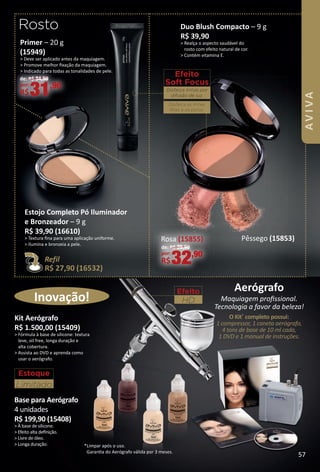 *Limpar após o uso.
Garanta do Aerógrafo válida por 3 meses.
Efeito
HD
Aerógrafo
Maquiagem proﬁssional.
Tecnologia a favor da beleza!
O Kit*
completo possui:
1 compressor, 1 caneta aerógrafo,
4 tons de base de 10 ml cada,
1 DVD e 1 manual de instruções.
Inovação!
Primer – 20 g
(15949)
> Deve ser aplicado antes da maquiagem.
> Promove melhor ﬁxação da maquiagem.
> Indicado para todas as tonalidades de pele.
de: R$ 34,90
por:
R$31,90
Rosto
Kit Aerógrafo
R$ 1.500,00 (15409)
> Fórmula à base de silicone: textura
leve, oil free, longa duração e
alta cobertura.
> Assista ao DVD e aprenda como
usar o aerógrafo.
Base para Aerógrafo
4 unidades
R$ 199,90 (15408)
> À base de silicone.
> Efeito alta deﬁnição.
> Livre de óleo.
> Longa duração.
Estoque
Limitado
Efeito
Soft Focus
Disfarça linhas por
difusão de luz.
Disfarça as linhas
ﬁnas e os poros.
Estojo Completo Pó Iluminador
e Bronzeador – 9 g
R$ 39,90 (16610)
> Textura ﬁna para uma aplicação uniforme.
> Ilumina e bronzeia a pele.
Refil
R$ 27,90 (16532)
Pêssego (15853)
de: R$ 39,90
por:
R$32,90
Duo Blush Compacto – 9 g
R$ 39,90
> Realça o aspecto saudável do
rosto com efeito natural de cor.
> Contém vitamina E.
Rosa (15855)
57
AVIVA
BR_AVIVA_Colheita02-17.indd 57 11/12/16 00:42
PDF/X-4 ISOarizona.flow
www.arizona.com.br +55 11 3847-1977 59870_BR_COLHEITA02-17_P057.pdf - 156.0 x 230.0 mm - pag. 57BLACK YELLOW MAGENTA CYAN
Agencia: JEQUITI | Cliente: JEQUITI
Processado por arizona.flow em Sat Nov 12 01:05:32 2016
 