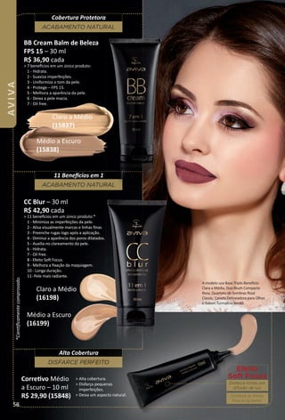 CC Blur – 30 ml
R$ 42,90 cada
> 11 benefcios em um único produto:*
1 - Minimiza as imperfeições da pele.
2 - Alisa visualmente marcas e linhas ﬁnas
3 - Preenche rugas logo após a aplicação.
4 - Diminui a aparência dos poros dilatados.
5 - Auxilia no clareamento da pele.
6 - Hidrata.
7 - Oil free.
8 - Efeito Sof Focus.
9 - Melhora a ﬁxação da maquiagem.
10 - Longa duração.
11- Pele mais radiante.
BB Cream Balm de Beleza
FPS 15 – 30 ml
R$ 36,90 cada
> 7 benefcios em um único produto:
1 - Hidrata.
2 - Suaviza imperfeições.
3 - Uniformiza o tom da pele.
4 - Protege – FPS 15.
5 - Melhora a aparência da pele.
6 - Deixa a pele macia.
7 - Oil free.
Claro a Médio
(15837)
Médio a Escuro
(15838)
Médio a Escuro
(16199)
Claro a Médio
(16198)
*Cientﬁcamentecomprovado.
ACABAMENTO NATURAL
Cobertura Protetora
ACABAMENTO NATURAL
11 Benefcios em 1
DISFARCE PERFEITO
Alta Cobertura
A modelo usa Base Triplo Benefcio
Clara a Média, Duo Blush Compacto
Rosa, Quarteto de Sombras Rosé
Classic, Caneta Delineadora para Olhos
e Batom Turmalina Bordô.
Corretvo Médio
a Escuro – 10 ml
R$ 29,90 (15848)
> Alta cobertura.
> Disfarça pequenas
imperfeições.
> Deixa um aspecto natural.
Efeito
Soft Focus
Disfarça linhas por
difusão de luz.
Disfarça as linhas
ﬁnas e os poros.
58
AVIVA
BR_AVIVA_Colheita02-17.indd 58 11/12/16 06:37
PDF/X-4 ISOarizona.flow
www.arizona.com.br +55 11 3847-1977 59870_BR_COLHEITA02-17_P058.pdf - 156.0 x 230.0 mm - pag. 58BLACK YELLOW MAGENTA CYAN
Agencia: JEQUITI | Cliente: JEQUITI
Processado por arizona.flow em Sat Nov 12 06:39:52 2016
 