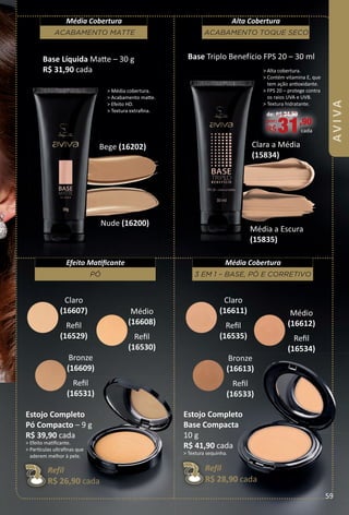 > Média cobertura.
> Acabamento mate.
> Efeito HD.
> Textura extraﬁna.
Nude (16200)
Bege (16202)
Média a Escura
(15835)
Clara a Média
(15834)
Base Triplo Benefício FPS 20 – 30 ml
de: R$ 34,90
por:
R$31,90
cada
> Alta cobertura.
> Contém vitamina E, que
tem ação antoxidante.
> FPS 20 – protege contra
os raios UVA e UVB.
> Textura hidratante.
ACABAMENTO TOQUE SECO
Alta Cobertura
ACABAMENTO MATTE
Média Cobertura
Base Líquida Mate – 30 g
R$ 31,90 cada
Claro
(16607)
Reﬁl
(16529)
Médio
(16608)
Reﬁl
(16530)
Bronze
(16609)
Reﬁl
(16531)
Claro
(16611)
Reﬁl
(16535)
Médio
(16612)
Reﬁl
(16534)
Bronze
(16613)
Reﬁl
(16533)
3 EM 1 – BASE, PÓ E CORRETIVO
Média Cobertura
PÓ
Efeito Matﬁcante
Estojo Completo
Pó Compacto – 9 g
R$ 39,90 cada
> Efeito matﬁcante.
> Partculas ultraﬁnas que
aderem melhor à pele.
Refil
R$ 26,90 cada
Estojo Completo
Base Compacta
10 g
R$ 41,90 cada
> Textura sequinha.
Refil
R$ 28,90 cada
59
AVIVA
BR_AVIVA_Colheita02-17.indd 59 11/11/16 07:22
PDF/X-4 ISOarizona.flow
www.arizona.com.br +55 11 3847-1977 59870_BR_COLHEITA02-17_P059.pdf - 156.0 x 230.0 mm - pag. 59BLACK YELLOW MAGENTA CYAN
Agencia: JEQUITI | Cliente: JEQUITI
Processado por arizona.flow em Fri Nov 11 07:25:05 2016
 