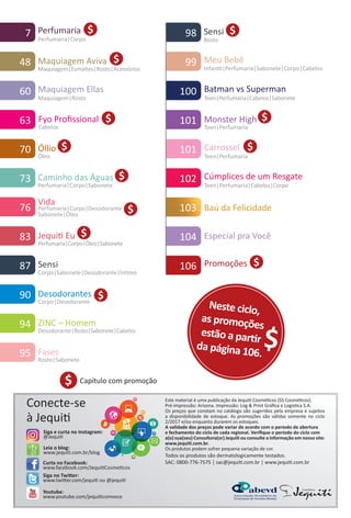 103 Baú da Felicidade
Carrossel
Teen|Perfumaria
101
Leia o blog:
www.jequit.com.br/blog
Siga no Twiter:
www.twiter.com/jequit ou @jequit
Curta no Facebook:
www.facebook.com/JequitCosmetcos
Conecte-se
à Jequit
Youtube:
www.youtube.com/jequitcomvoce
Este material é uma publicação da Jequit Cosmétcos (SS Cosmétcos).
Pré-impressão: Arizona. Impressão: Log & Print Gráﬁca e Logístca S.A.
Os preços que constam no catálogo são sugeridos pela empresa e sujeitos
a disponibilidade de estoque. As promoções são válidas somente no ciclo
2/2017 e/ou enquanto durarem os estoques.
A validade dos preços pode variar de acordo com o período de abertura
e fechamento do ciclo de cada regional. Veriﬁque o período do ciclo com
a(o) sua(seu) Consultora(or) Jequit ou consulte a informação em nosso site:
www.jequit.com.br.
Os produtos podem sofrer pequena variação de cor.
Todos os produtos são dermatologicamente testados.
SAC: 0800-776-7575 | sac@jequit.com.br | www.jequit.com.br
98 Sensi
Rosto
99 Meu Bebê
Infantl|Perfumaria|Sabonete|Corpo|Cabelos
100 Batman vs Superman
Teen|Perfumaria|Cabelos|Sabonete
102 Cúmplices de um Resgate
Teen|Perfumaria|Cabelos|Corpo
101 Monster High
Teen|Perfumaria
Siga e curta no Instagram:
@Jequit
94 ZINC – Homem
Desodorante|Rosto|Sabonete|Cabelos
Fases
Rosto|Sabonete
95
7 Perfumaria
Perfumaria|Corpo
$106 Promoções
90 Desodorantes
Corpo|Desodorante
60 Maquiagem Ellas
Maquiagem|Rosto
48 Maquiagem Aviva
Maquiagem|Esmaltes|Rosto|Acessórios
Cabelos
Fyo Proﬁssional63
70 Óllio
Óleo
83 Jequit Eu
Perfumaria|Corpo|Óleo|Sabonete
76
Vida
Perfumaria|Corpo|Desodorante
Sabonete|Óleo
Caminho das Águas
Perfumaria|Corpo|Sabonete
73
Capítulo com promoção$
87 Sensi
Corpo|Sabonete|Desodorante|Íntmo
Neste ciclo,
as promoções
estão a partr
da página 106.
$
Especial pra Você104
$
$
$
$
$
$
$
$
$
$
$
BR_INDICE_COLHEITA02-17.indd 6 11/9/16 17:27
PDF/X-4 ISOarizona.flow
www.arizona.com.br +55 11 3847-1977 59870_BR_COLHEITA02-17_P006.pdf - 156.0 x 230.0 mm - pag. 6BLACK YELLOW MAGENTA CYAN
Agencia: JEQUITI | Cliente: JEQUITI
Processado por arizona.flow em Wed Nov 9 17:48:16 2016
 