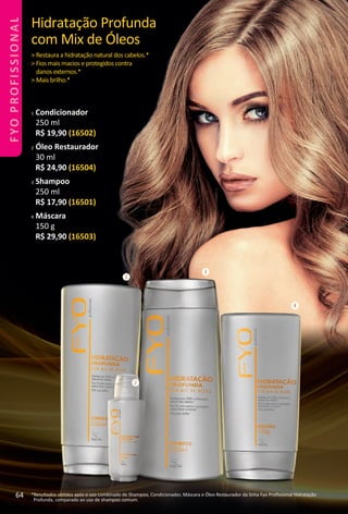 1
2
3
4
Hidratação Profunda
com Mix de Óleos
> Restaura a hidratação natural dos cabelos.*
> Fios mais macios e protegidos contra
danos externos.*
> Mais brilho.*
*Resultados obtdos após o uso combinado de Shampoo, Condicionador, Máscara e Óleo Restaurador da linha Fyo Proﬁssional Hidratação
Profunda, comparado ao uso de shampoo comum.
1 Condicionador
250 ml
R$ 19,90 (16502)
2 Óleo Restaurador
30 ml
R$ 24,90 (16504)
3 Shampoo
250 ml
R$ 17,90 (16501)
4 Máscara
150 g
R$ 29,90 (16503)
64
FYOPROFISSIONAL
BR_FYO PROFISSIONAL_Colheita_02-17.indd 64 11/7/16 15:46
PDF/X-4 ISOarizona.flow
www.arizona.com.br +55 11 3847-1977 59870_BR_COLHEITA02-17_P064.pdf - 156.0 x 230.0 mm - pag. 64BLACK YELLOW MAGENTA CYAN
Agencia: JEQUITI | Cliente: JEQUITI
Processado por arizona.flow em Mon Nov 7 15:48:18 2016
 