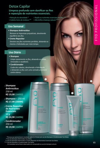 3 Creme Repositor
de Nutrientes
Essenciais
50 g
R$ 24,90 (16096)
Detox Capilar
Limpeza profunda sem daniﬁcar os ﬁos
e reposição de nutrientes essenciais.
Uso Semanal
• Shampoo Antrresíduo
Remove as impurezas prejudiciais, devolvendo
equilíbrio aos ﬁos.
• Creme Repositor
Devolve aos ﬁos nutrientes perdidos, deixando-os
macios e hidratados por mais tempo.
Uso Diário
• Shampoo
Limpa suavemente os ﬁos, deixando-os soltos,
renovados e saudáveis.
• Condicionador
Cuida dos cabelos, devolvendo a hidratação
e deixando os ﬁos com uma camada protetora
contra danos.
1
3
2 4
>Reduçãodaoleosidade.*
>Cabeloslivresderesíduos.**
>Repõeosnutrientesessenciaisaosﬁos.***
>Altobrilhoebalançonatural.****
*Pessoas que apresentaram resultados após 2 e 3 horas com uso do Shampoo e Condicionador Fyo Detox.
**Uso do Shampoo Antrresíduo Fyo Detox.
***Uso do Shampoo Antrresíduo e Creme Repositor de Nutrientes Essenciais Fyo Detox.
****Uso do Shampoo e Condicionador Fyo Detox.
Os resultados acima foram observados em comparação ao uso de shampoo comum.
1 Shampoo
Antrresíduo
250 ml
R$ 19,90 (16093)
4 Condicionador
250 ml
R$ 19,90 (16095)
2 Shampoo – 250 ml
R$ 17,90 (16094)
65
FYOPROFISSIONAL
BR_FYO PROFISSIONAL_Colheita_02-17.indd 65 11/7/16 15:47
PDF/X-4 ISOarizona.flow
www.arizona.com.br +55 11 3847-1977 59870_BR_COLHEITA02-17_P065.pdf - 156.0 x 230.0 mm - pag. 65BLACK YELLOW MAGENTA CYAN
Agencia: JEQUITI | Cliente: JEQUITI
Processado por arizona.flow em Mon Nov 7 15:48:19 2016
 