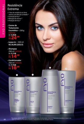 Resistência
Extrema
> 7 dias de resistência ao clima,
mesmo com 85% de umidade.*
> Controle do frizz.*
> Redução de volume.*
> Proteção térmica.*
*Resultados obtdos após o uso combinado de Shampoo, Condicionador, Creme de Tratamento Cosmétco e Leave-in da
linha Fyo Proﬁssional Resistência Extrema, comparado ao uso de shampoo comum.
1 2
3
4
3 Shampoo
250 ml (16514)
de: R$ 17,90
por:
R$14,90
4 Condicionador
250 ml (16515)
de: R$ 19,90
por:
R$16,90
de: R$ 29,90
por:
R$24,90
1 Creme de
Tratamento
Cosmétco – 150 g
(16516)
2 Leave-in – 150 ml
R$ 29,90 (16517)
66
FYOPROFISSIONAL
BR_FYO PROFISSIONAL_Colheita_02-17.indd 66 11/10/16 12:22
PDF/X-4 ISOarizona.flow
www.arizona.com.br +55 11 3847-1977 59870_BR_COLHEITA02-17_P066.pdf - 156.0 x 230.0 mm - pag. 66BLACK YELLOW MAGENTA CYAN
Agencia: JEQUITI | Cliente: JEQUITI
Processado por arizona.flow em Thu Nov 10 12:23:40 2016
 