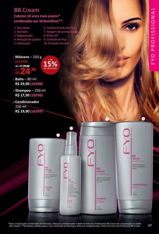 1. Ant-idade
2. Nutrição
3. Regeneração
4. Redução de quebra
5. Hidratação
BB Cream
Cabelos 10 anos mais jovens*
combinados aos 10 benefcios**:
6. Fortalecimento dos ﬁos
7. Selagem de pontas duplas
8. Brilho 3D
9. Controle de frizz
10. Proteção térmica
1
2
3 4
*Após 14 aplicações combinadas de Shampoo, Máscara, Condicionador e Balm da linha Fyo Proﬁssional BB Cream em comparação ao cabelo
não tratado. **Resultados obtdos após o uso combinado do Shampoo, Máscara, Condicionador e Balm da linha Fyo Proﬁssional BB Cream.
2 Balm – 80 ml
R$ 29,90 (16500)
3 Shampoo – 250 ml
R$ 17,90 (16396)
4 Condicionador
250 ml
R$ 19,90 (16397)
15%de desconto
+ de
1 Máscara – 150 g
(16398)
de: R$ 29,90
por:
R$24,90
67
BR_FYO PROFISSIONAL_Colheita_02-17.indd 67 11/7/16 15:47
PDF/X-4 ISOarizona.flow
www.arizona.com.br +55 11 3847-1977 59870_BR_COLHEITA02-17_P067.pdf - 156.0 x 230.0 mm - pag. 67BLACK YELLOW MAGENTA CYAN
Agencia: JEQUITI | Cliente: JEQUITI
Processado por arizona.flow em Mon Nov 7 15:48:18 2016
 