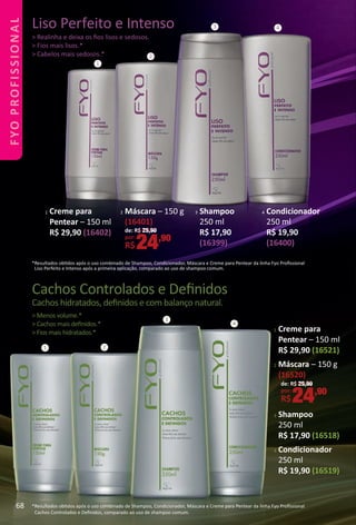 Cachos Controlados e Deﬁnidos
Cachos hidratados, deﬁnidos e com balanço natural.
> Menos volume.*
> Cachos mais deﬁnidos.*
> Fios mais hidratados.*
*Resultados obtdos após o uso combinado de Shampoo, Condicionador, Máscara e Creme para Pentear da linha Fyo Proﬁssional
Cachos Controlados e Deﬁnidos, comparado ao uso de shampoo comum.
1
3 4
*Resultados obtdos após o uso combinado de Shampoo, Condicionador, Máscara e Creme para Pentear da linha Fyo Proﬁssional
Liso Perfeito e Intenso após a primeira aplicação, comparado ao uso de shampoo comum.
1 2
3
4
Liso Perfeito e Intenso
> Realinha e deixa os ﬁos lisos e sedosos.
> Fios mais lisos.*
> Cabelos mais sedosos.*
1 Creme para
Pentear – 150 ml
R$ 29,90 (16521)
2 Máscara – 150 g
(16520)
3 Shampoo
250 ml
R$ 17,90 (16518)
4 Condicionador
250 ml
R$ 19,90 (16519)
1 Creme para
Pentear – 150 ml
R$ 29,90 (16402)
3 Shampoo
250 ml
R$ 17,90
(16399)
4 Condicionador
250 ml
R$ 19,90
(16400)
2 Máscara – 150 g
(16401)
de: R$ 29,90
por:
R$24,90
de: R$ 29,90
por:
R$24,90
2
68
FYOPROFISSIONAL
BR_FYO PROFISSIONAL_Colheita_02-17.indd 68 11/10/16 21:43
PDF/X-4 ISOarizona.flow
www.arizona.com.br +55 11 3847-1977 59870_BR_COLHEITA02-17_P068.pdf - 156.0 x 230.0 mm - pag. 68BLACK YELLOW MAGENTA CYAN
Agencia: JEQUITI | Cliente: JEQUITI
Processado por arizona.flow em Thu Nov 10 21:49:20 2016
 
