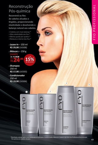 1 2
3
4
Reconstrução
Pós-química
Reconstrói os ﬁos
de cabelos alisados e
tngidos, proporcionando
elastcidade e devolvendo o
balanço natural aos cabelos.
> Cabelos com mais balanço.*
> Mais elastcidade aos ﬁos.*
> Menos queda por quebra.*
> Restaura o interior dos ﬁos.*
*Resultados obtdos após o uso combinado de Shampoo, Condicionador, Máscara e Leave-in da linha Fyo Proﬁssional Reconstrução
Pós-química em cabelos alisados.
1 Leave-in – 150 ml
R$ 29,90 (16508)
2 Máscara – 150 g
(16507)
3 Shampoo
250 ml
R$ 17,90 (16505)
4 Condicionador
250 ml
R$ 19,90 (16506)
15%de desconto
+ dede: R$ 29,90
por:
R$24,90
69
FYOPROFISSIONAL
BR_FYO PROFISSIONAL_Colheita_02-17.indd 69 11/7/16 15:47
PDF/X-4 ISOarizona.flow
www.arizona.com.br +55 11 3847-1977 59870_BR_COLHEITA02-17_P069.pdf - 156.0 x 230.0 mm - pag. 69BLACK YELLOW MAGENTA CYAN
Agencia: JEQUITI | Cliente: JEQUITI
Processado por arizona.flow em Mon Nov 7 15:48:19 2016
 