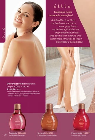 A linha Óllio traz óleos
de banho com texturas
leves, fragrâncias
exclusivas e fórmula com
propriedades nutritvas.
Tudo para tornar o banho uma
experiência sensorial de toque,
hidratação e perfumação.
Embarque nesta
mistura de sensações!
Tentador (16448)
> Amêndoas e ﬂor de mel.
Sensual (14372)
> Amêndoas e frutas vermelhas.
Provocante (14371)
> Pimenta rosa e canela.
Óleo Desodorante
Hidratante Corporal 250 ml
R$ 48,90 cada
> Possui emoliente derivado da oliva e óleo de
semente de uva, cuja propriedade hidratante
deixa à pele macia e sedosa.
A linha Óllio traz óleos
de banho com texturas
leves, fragrâncias
exclusivas e fórmula com
propriedades nutritvas.
Tudo para tornar o banho uma
experiência sensorial de toque,
hidratação e perfumação.
Embarque nesta
mistura de sensações!
Tentador (16448)
> Amêndoas e ﬂor de mel.
Sensual (14372)
> Amêndoas e frutas vermelhas.
Provocante (14371)
> Pimenta rosa e canela.
Óleo Desodorante
Hidratante Corporal 250 ml
R$ 48,90 cada
> Possui emoliente derivado da oliva e óleo de
semente de uva, cuja propriedade hidratante
deixa à pele macia e sedosa.
A linha Óllio traz óleos
de banho com texturas
leves, fragrâncias
exclusivas e fórmula com
propriedades nutritvas.
Tudo para tornar o banho uma
experiência sensorial de toque,
hidratação e perfumação.
Embarque nesta
mistura de sensações!
Óleo Desodorante
Hidratante Corporal 250 ml
R$ 48,90 cada
> Possui emoliente derivado da oliva e óleo de
semente de uva, cuja propriedade hidratante
deixa à pele macia e sedosa.
A linha Óllio traz óleos
de banho com texturas
leves, fragrâncias
exclusivas e fórmula com
propriedades nutritvas.
Tudo para tornar o banho uma
experiência sensorial de toque,
hidratação e perfumação.
Embarque nesta
mistura de sensações!
Óleo Desodorante Hidratante
Corporal Óllio – 250 ml
R$ 49,90 cada
> Possui emoliente derivado da oliva e óleo de
semente de uva, cuja propriedade hidratante
deixa a pele macia e sedosa.
Sensual (14372)
> Amêndoas e frutas vermelhas.
Tentador (16448)
> Amêndoas e ﬂor de mel.
Provocante (14371)
> Pimenta rosa e canela.70
ÓLLIO
BR_OLLIO_Colheita02-17.indd 70 11/10/16 14:49
PDF/X-4 ISOarizona.flow
www.arizona.com.br +55 11 3847-1977 59870_BR_COLHEITA02-17_P070.pdf - 156.0 x 230.0 mm - pag. 70BLACK YELLOW MAGENTA CYAN
Agencia: JEQUITI | Cliente: JEQUITI
Processado por arizona.flow em Thu Nov 10 14:52:15 2016
 