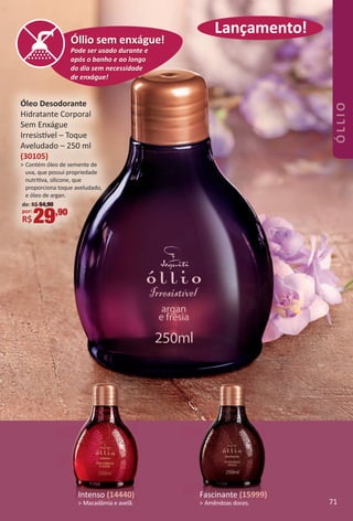 Lançamento!
Óleo Desodorante
Hidratante Corporal
Sem Enxágue
Irresistvel – Toque
Aveludado – 250 ml
(30105)
> Contém óleo de semente de
uva, que possui propriedade
nutritva, silicone, que
proporciona toque aveludado,
e óleo de argan.
de: R$ 54,90
por:
R$29,90
Lançamento!Lançamento!
Pode ser usado durante e
após o banho e ao longo
do dia sem necessidade
de enxágue!
Óllio sem enxague!
Pode ser usado durante e
após o banho e ao longo
do dia sem necessidade
de enxágue!
Óllio sem enxague!
Pode ser usado durante e
após o banho e ao longo
do dia sem necessidade
de enxágue!
Óllio sem enxague!
Pode ser usado durante e
após o banho e ao longo
do dia sem necessidade
de enxágue!
Óllio sem enxágue!
Lançamento!
Intenso (14440)
> Macadâmia e avelã.
Fascinante (15999)
> Amêndoas doces. 71
ÓLLIO
BR_OLLIO_Colheita02-17.indd 71 11/11/16 19:08
PDF/X-4 ISOarizona.flow
www.arizona.com.br +55 11 3847-1977 59870_BR_COLHEITA02-17_P071.pdf - 156.0 x 230.0 mm - pag. 71BLACK YELLOW MAGENTA CYAN
Agencia: JEQUITI | Cliente: JEQUITI
Processado por arizona.flow em Fri Nov 11 19:10:22 2016
 