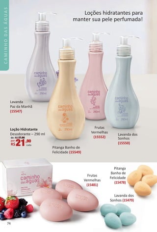 Pitang
Banho de
Felicidade
(15478)
La
Sonhos
Loções hidratantes para
manter sua pele perfumada!
Lavanda
Paz da Manhã
(15547)
Pitanga Banho de
Felicidade (15549)
Frutas
Vermelhas
(15552)
Lavanda dos
Sonhos
(15550)
LoÁão Hidratante
Desodorante – 290 ml
de: R$ 27,90
por:
R$21,90
cada
74
CAMINHODASÁGUAS
BR_CAMINHO_DAS_AGUAS_Colheita_02-17.indd 74 11/8/16 6:54 AM
PDF/X-4 ISOarizona.flow
www.arizona.com.br +55 11 3847-1977 59870_BR_COLHEITA02-17_P074.pdf - 156.0 x 230.0 mm - pag. 74BLACK YELLOW MAGENTA CYAN
Agencia: JEQUITI | Cliente: JEQUITI
Processado por arizona.flow em Tue Nov 8 06:55:58 2016
 