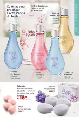 Colônias para
prolongar
a refrescância
do banho!
Madeira
Sombra da
Árvore
(15542)
> Madeira
refrescante.
Frutas
Vermelhas
(15546)
> Frutal vibrante.
Lavanda
dos Sonhos
(15544)
> Floral romântca.
Lavanda Paz
da Manhã
(15541)
> Floral refrescante.
Colônia Desodorante
Splash – 300 ml
R$ 49,90 cada
MaÁã
omar de Frutas
15477)
Sabonete
Hidratante em Barra
90 g cada – 4 unidades
da mesma fragrância
de: R$ 21,90
por:
R$16,90
cada caixa
75
BR_CAMINHO_DAS_AGUAS_Colheita_02-17.indd 75 11/10/16 16:24
PDF/X-4 ISOarizona.flow
www.arizona.com.br +55 11 3847-1977 59870_BR_COLHEITA02-17_P075.pdf - 156.0 x 230.0 mm - pag. 75BLACK YELLOW MAGENTA CYAN
Agencia: JEQUITI | Cliente: JEQUITI
Processado por arizona.flow em Thu Nov 10 16:25:41 2016
 