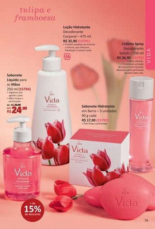 Colônia Spray
Desodorante
Splash – 150 ml
R$ 36,90 (15792)
> Floral vibrante.
> Confortável sensação
de banho recém-tomado,
deixando a pele perfumada
durante todo o dia.
Loção Hidratante
Desodorante
Corporal – 475 ml
R$ 35,90 (15791)
> Contém complexo de minerais
e silicone, que oferecem
hidratação e maciez à pele.
Sabonete Hidratante
em Barra – 3 unidades
90 g cada
R$ 17,90 (15793)
> Pele limpa e perfumada.
15%de desconto
+ de
Sabonete
Líquido para
as Mãos
250 ml (15794)
> Higieniza sem
agredir a pele.
> Mãos limpas e
perfumadas.
de: R$ 29,90
por:
R$24,90
79
VIDA
BR_VIDA_Colheita02-17.indd 79 11/3/16 11:32
PDF/X-4 ISOarizona.flow
www.arizona.com.br +55 11 3847-1977 59870_BR_COLHEITA02-17_P079.pdf - 156.0 x 230.0 mm - pag. 79BLACK YELLOW MAGENTA CYAN
Agencia: JEQUITI | Cliente: JEQUITI
Processado por arizona.flow em Thu Nov 3 11:36:29 2016
 