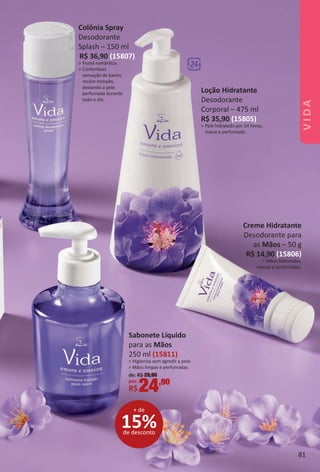 Creme Hidratante
Desodorante para
as Mãos – 50 g
R$ 14,90 (15806)
> Mãos hidratadas,
macias e perfumadas.
Colônia Spray
Desodorante
Splash – 150 ml
R$ 36,90 (15807)
> Frutal romântca.
> Confortável
sensação de banho
recém-tomado,
deixando a pele
perfumada durante
todo o dia.
Loção Hidratante
Desodorante
Corporal – 475 ml
R$ 35,90 (15805)
> Pele hidratada por 24 horas,
macia e perfumada.
15%de desconto
+ de
Sabonete Líquido
para as Mãos
250 ml (15811)
> Higieniza sem agredir a pele.
> Mãos limpas e perfumadas.
de: R$ 29,90
por:
R$24,90
81
VIDA
BR_VIDA_Colheita02-17.indd 81 11/3/16 11:32
PDF/X-4 ISOarizona.flow
www.arizona.com.br +55 11 3847-1977 59870_BR_COLHEITA02-17_P081.pdf - 156.0 x 230.0 mm - pag. 81BLACK YELLOW MAGENTA CYAN
Agencia: JEQUITI | Cliente: JEQUITI
Processado por arizona.flow em Thu Nov 3 11:36:27 2016
 