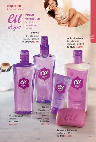 Ser feliz e
permitr ser
desejada.
Frutas
vermelhas
desejo
Creme
Hidratante
Desodorante
para as
Mãos – 50 g
R$ 14,90
(15352)
Óleo Corporal
200 ml
R$ 32,90
(15465)
Loção Hidratante
Desodorante
Corporal – 250 ml
R$ 21,90 (15340)
Colônia
Desodorante
Splash – 200 ml
R$ 29,90 (15344)
Sabonete Hidratante
em Barra – 90 g
R$ 2,90 (15348)
Jequit Eu
Ame sua beleza.
EU
83
BR_EU_Colheita02-17.indd 83 11/7/16 12:44
PDF/X-4 ISOarizona.flow
www.arizona.com.br +55 11 3847-1977 59870_BR_COLHEITA02-17_P083.pdf - 156.0 x 230.0 mm - pag. 83BLACK YELLOW MAGENTA CYAN
Agencia: JEQUITI | Cliente: JEQUITI
Processado por arizona.flow em Mon Nov 7 12:45:18 2016
 