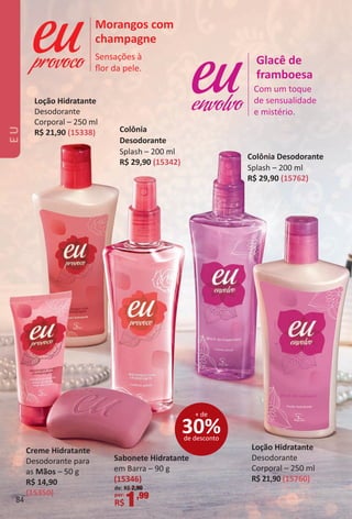 Com um toque
de sensualidade
e mistério.
Glacê de
framboesa
envolvo
Sensações à
ﬂor da pele.
Morangos com
champagne
provoco
Creme Hidratante
Desodorante para
as Mãos – 50 g
R$ 14,90
(15350)
Loção Hidratante
Desodorante
Corporal – 250 ml
R$ 21,90 (15760)
Loção Hidratante
Desodorante
Corporal – 250 ml
R$ 21,90 (15338) Colônia
Desodorante
Splash – 200 ml
R$ 29,90 (15342)
Colônia Desodorante
Splash – 200 ml
R$ 29,90 (15762)
Sabonete Hidratante
em Barra – 90 g
(15346)
de: R$ 2,90
por:
R$1,99
30%de desconto
+ de
EU
84
BR_EU_Colheita02-17.indd 84 11/7/16 12:44
PDF/X-4 ISOarizona.flow
www.arizona.com.br +55 11 3847-1977 59870_BR_COLHEITA02-17_P084.pdf - 156.0 x 230.0 mm - pag. 84BLACK YELLOW MAGENTA CYAN
Agencia: JEQUITI | Cliente: JEQUITI
Processado por arizona.flow em Mon Nov 7 12:45:18 2016
 