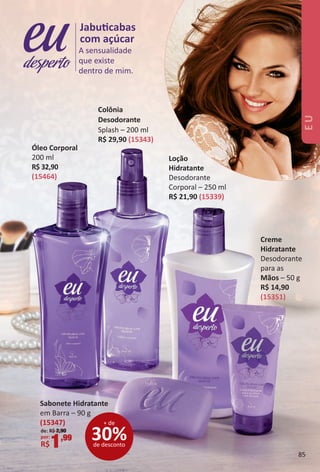 Creme
Hidratante
Desodorante
para as
Mãos – 50 g
R$ 14,90
(15351)
Óleo Corporal
200 ml
R$ 32,90
(15464)
A sensualidade
que existe
dentro de mim.
Jabutcabas
com açúcar
desperto
Loção
Hidratante
Desodorante
Corporal – 250 ml
R$ 21,90 (15339)
Colônia
Desodorante
Splash – 200 ml
R$ 29,90 (15343)
30%de desconto
+ de
Sabonete Hidratante
em Barra – 90 g
(15347)
de: R$ 2,90
por:
R$1,99
EU
85
BR_EU_Colheita02-17.indd 85 11/7/16 12:45
PDF/X-4 ISOarizona.flow
www.arizona.com.br +55 11 3847-1977 59870_BR_COLHEITA02-17_P085.pdf - 156.0 x 230.0 mm - pag. 85BLACK YELLOW MAGENTA CYAN
Agencia: JEQUITI | Cliente: JEQUITI
Processado por arizona.flow em Mon Nov 7 12:45:18 2016
 