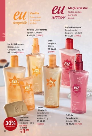 Tudo o que
eu sempre
sonhei.
Vanilla Todos os dias
por onde
passo.
Maçã silvestre
arraso
Óleo
Corporal
200 ml
R$ 32,90
(15466)
Creme
Hidratante
Desodorante
para Mãos
e Pés – 50 g
R$ 14,90
(15353)
Loção Hidratante
Desodorante
Corporal – 250 ml
R$ 21,90 (15761)
Loção Hidratante
Desodorante
Corporal – 250 ml
R$ 21,90 (15341)
Colônia
Desodorante
Splash – 200 ml
R$ 29,90 (15763)
Colônia Desodorante
Splash – 200 ml
R$ 29,90 (15345)
30%de desconto
+ de
Sabonete
Hidratante
em Barra – 90 g
(15349)
de: R$ 2,90
por:
R$1,99
EU
86
BR_EU_Colheita02-17.indd 86 11/7/16 12:45
PDF/X-4 ISOarizona.flow
www.arizona.com.br +55 11 3847-1977 59870_BR_COLHEITA02-17_P086.pdf - 156.0 x 230.0 mm - pag. 86BLACK YELLOW MAGENTA CYAN
Agencia: JEQUITI | Cliente: JEQUITI
Processado por arizona.flow em Mon Nov 7 12:45:18 2016
 