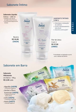 4
1
3Sabonete em Barra
1 Algodão (14378)
> Envolvente fragrância.
2 Herbal e Óleos
Essenciais (14376)
> Fragrância fresca com
toques cítricos.
3 Leite (14375)
> Confortável fragrância.
4 Aveia (14377)
> Delicada fragrância.
SABONETE ÍNTIMO
3 EM 1
1- PROLONGA A SENSAÇÃO
DE LIMPEZA
2- EVITA O ENCRAVAMENTO
DOS PELOS
3- FACILITA A DEPILAÇÃO*
Sabonete Íntmo
*A facilidade na depilação ocorre
com o deslize da lâmina.
Sabonete Líquido
Íntmo – 200 ml
> Equilibra o pH natural
da região íntma feminina.
> Fórmula ginecologicamente
testada.
2
Sabonete
Hidratante
em Barra – 90 g
R$ 2,90 cada
Neutro
R$ 24,90
(14514)
Flor de Lótus
3 em 1
R$ 27,90
(14601)
87
SENSI
BR_SENSI_Colheita02-17.indd 87 11/4/16 16:42
PDF/X-4 ISOarizona.flow
www.arizona.com.br +55 11 3847-1977 59870_BR_COLHEITA02-17_P087.pdf - 156.0 x 230.0 mm - pag. 87BLACK YELLOW MAGENTA CYAN
Agencia: JEQUITI | Cliente: JEQUITI
Processado por arizona.flow em Fri Nov 4 16:46:36 2016
 