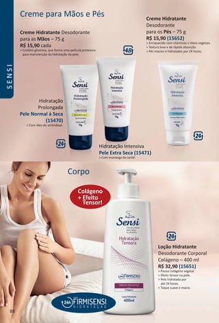 Corpo
+ Efeito
Tensor!
Colágeno
Creme para Mãos e Pés
Hidratação
Prolongada
Pele Normal à Seca
(15470)
> Com óleo de amêndoas.
Hidratação Intensiva
Pele Extra Seca (15471)
> Com manteiga de caritê.
Creme Hidratante Desodorante
para as Mãos – 75 g
R$ 15,90 cada
> Contém glicerina, que forma uma película protetora
para manutenção da hidratação da pele.
Creme Hidratante
Desodorante
para os Pés – 75 g
R$ 15,90 (15652)
> Enriquecido com vitaminas e óleos vegetais.
> Textura leve e de rápida absorção.
> Pés macios e hidratados por 24 horas.
Loção Hidratante
Desodorante Corporal
Colágeno – 400 ml
R$ 32,90 (15651)
> Possui colágeno vegetal.
> Efeito tensor na pele.
> Pele hidratada por
até 24 horas.
> Toque suave e macio.
88
SENSI
BR_SENSI_Colheita02-17.indd 88 11/5/16 03:04
PDF/X-4 ISOarizona.flow
www.arizona.com.br +55 11 3847-1977 59870_BR_COLHEITA02-17_P088.pdf - 156.0 x 230.0 mm - pag. 88BLACK YELLOW MAGENTA CYAN
Agencia: JEQUITI | Cliente: JEQUITI
Processado por arizona.flow em Sat Nov 5 03:06:14 2016
 