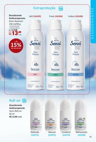 Sof (16105) Fresh (16106) Coton (16104)
Extraproteção
Roll-on
Desodorante
Anttranspirante
Sensi Roll-on
65 ml
R$ 13,90 cada
Refrescante
(15228)
Delicado
(14571)
Natural
(14572)
Conforto
(14573)
Desodorante
Anttranspirante
Sensi Aerossol
150 ml/90 g
> Extraproteção.
> Hipoalergênico.
de: R$ 16,90
por:
R$13,90
cada
15%de desconto
+ de
DESODORANTES
91
BR_Desodorantes_Colheita02-17.indd 91 10/25/16 13:30
PDF/X-4 ISOarizona.flow
www.arizona.com.br +55 11 3847-1977 59870_BR_COLHEITA02-17_P091.pdf - 156.0 x 230.0 mm - pag. 91BLACK YELLOW MAGENTA CYAN
Agencia: JEQUITI | Cliente: JEQUITI
Processado por arizona.flow em Tue Oct 25 13:32:22 2016
 