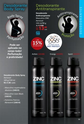 Desodorante
Body Spray
Body Spray
Perfumação
1. Masculino royalmadeira
absoluto (16615)
2. Masculino Uzon Black
(16616)
3. Feminino Patricia
Abravanel (16614)
Pode ser
aplicado no
corpo todo!
Perfumação
e pratcidade!
Acton (16108) Sport (16107)Energy (16109)
Desodorante
Antitranspirante
A
nttranspirant
e
Proteção
Desodorante Body Spray
Aerossol
100 g/150 ml
R$ 17,90 cada
Desodorante
Anttranspirante
Masculino ZINC
Aerossol
150 ml/90 g
de: R$ 16,90
por:
R$13,90
cada
15%de desconto
+ de
93
DESODORANTES
BR_Desodorantes_Colheita02-17.indd 93 10/25/16 13:31
PDF/X-4 ISOarizona.flow
www.arizona.com.br +55 11 3847-1977 59870_BR_COLHEITA02-17_P093.pdf - 156.0 x 230.0 mm - pag. 93BLACK YELLOW MAGENTA CYAN
Agencia: JEQUITI | Cliente: JEQUITI
Processado por arizona.flow em Tue Oct 25 13:32:22 2016
 
