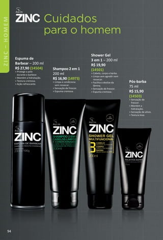 Cuidados
para o homem
Shower Gel
3 em 1 – 200 ml
R$ 19,90
(14501)
> Cabelo, corpo e barba.
> Limpa sem agredir nem
ressecar.
> Facilita o deslize da
lâmina.
> Sensação de frescor.
> Espuma cremosa.
Espuma de
Barbear – 200 ml
R$ 27,90 (14504)
> Protege a pele
durante o barbear.
> Mantém a hidratação.
> Textura cremosa.
> Ação refrescante.
Shampoo 2 em 1
200 ml
R$ 16,90 (14973)
> Limpa e condiciona
sem ressecar.
> Sensação de frescor.
> Espuma cremosa.
Pós-barba
75 ml
R$ 15,90
(14503)
> Sensação de
frescor.
> Mantém a
hidratação.
> Sensação de alívio.
> Textura leve.
94
ZINC–HOMEM
BR_ZINC_Colheita02-17.indd 94 11/8/16 04:25
PDF/X-4 ISOarizona.flow
www.arizona.com.br +55 11 3847-1977 59870_BR_COLHEITA02-17_P094.pdf - 156.0 x 230.0 mm - pag. 94BLACK YELLOW MAGENTA CYAN
Agencia: JEQUITI | Cliente: JEQUITI
Processado por arizona.flow em Tue Nov 8 04:27:09 2016
 