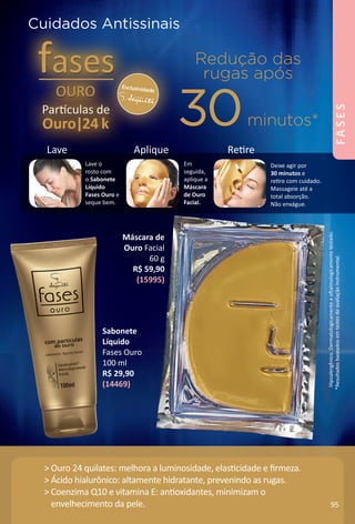 *ResultadosbaseadosemtestesdeavaliaÁãoinstrumental.
Hipoalergênico.Dermatologicamenteeofalmologicamentetestado.
Deixe agir por
30 minutos e
retre com cuidado.
Massageie até a
total absorÁão.
Não enxágue.
Em
seguida,
aplique a
Máscara
de Ouro
Facial.
Lave o
rosto com
o Sabonete
Líquido
Fases Ouro e
seque bem.
Exclusividade
Redução das
rugas após
30minutos*
Lave Aplique Retre
Cuidados Antissinais
> Ouro 24 quilates: melhora a luminosidade, elastcidade e frmeza.
> Ácido hialurônico: altamente hidratante, prevenindo as rugas.
> Coenzima Q10 e vitamina E: antoxidantes, minimizam o
envelhecimento da pele.
Máscara de
Ouro Facial
60 g
R$ 59,90
(15995)
Sabonete
Líquido
Fases Ouro
100 ml
R$ 29,90
(14469)
95
FASES
BR_FASES_Colheita02-17.indd 95 10/26/16 01:07
PDF/X-4 ISOarizona.flow
www.arizona.com.br +55 11 3847-1977 59870_BR_COLHEITA02-17_P095.pdf - 156.0 x 230.0 mm - pag. 95BLACK YELLOW MAGENTA CYAN
Agencia: JEQUITI | Cliente: JEQUITI
Processado por arizona.flow em Wed Oct 26 01:07:07 2016
 