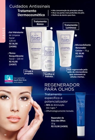 REGENERADOR
PARA OLHOS
Tratamento
especíﬁco e
potencializador
> 96% de diminuição
das rugas.*
> Ofalmologicamente testado.
Cuidados Antissinais
• Alta concentração de princípios atvos.
• Atua nas partes mais profundas da pele.
• Melhora de dentro para fora.
Tratamento
Dermocosmétco
Reparador da
Área dos Olhos
15 g
R$ 53,90 (14303)
1 Gel Hidratante
de Limpeza
Facial
120 ml
R$ 36,90
(14306)
2 Tônico
Reequilibrante
Facial – 120 ml
R$ 43,90
(14307)
3 Microesfoliante
Renovador
Celular – 75 g
R$ 39,90
(14305)
Limpa e
prepara. Toniﬁca e
hidrata.
Pele regenerada pela
ação de microesferas
que removem as
células mortas.
1 2
3
Tratamento
Básico Tratamento
Luminoso
Use o aplicatvo
Jequit Mais Perto
nesta página.
96
FASES
BR_FASES_Colheita02-17.indd 96 11/11/16 21:32
PDF/X-4 ISOarizona.flow
www.arizona.com.br +55 11 3847-1977 59870_BR_COLHEITA02-17_P096.pdf - 156.0 x 230.0 mm - pag. 96BLACK YELLOW MAGENTA CYAN
Agencia: JEQUITI | Cliente: JEQUITI
Processado por arizona.flow em Fri Nov 11 21:34:36 2016
 