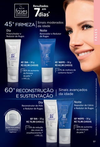 Hipoalergênico.Dermatologicamentetestado.*Resultadosbaseadosemtestesdeautoavaliação.
EMBA
LAGEM COM VÁL
V
ULA!
Muito mais prátca,
econômica e
higiênica!
Noite
Repositor de Cálcio
e Redutor de Rugas
60+
NOITE – 30 g
R$ 72,90 (14314)
Dia
Reconstrutor de Pele
e Redutor de Rugas
45+
FIRMEZA
60+
RECONSTRUÇÃO
E SUSTENTAÇÃO
Sinais moderados
da idade
Sinais avançados
da idade
Dia
Preenchedor e
Redutor de Rugas
Noite
Renovador e Redutor
de Rugas
45+
DIA – 30 g
R$ 62,90 (14310)
45+
NOITE – 30 g
R$ 62,90 (14313)
60+
DIA – 30 g
R$ 72,90 (14311)
> 86% de aumento
da frmeza
da pele.*
> FPS 15.
> 97% de melhora do
contorno facial.*
> 73% de redução
dos sinais de
envelhecimento.*
> FPS 15.
> 84% de aumento
da vitalidade
da pele.*
FASES
97
BR_FASES_Colheita02-17.indd 97 10/26/16 03:19
PDF/X-4 ISOarizona.flow
www.arizona.com.br +55 11 3847-1977 59870_BR_COLHEITA02-17_P097.pdf - 156.0 x 230.0 mm - pag. 97BLACK YELLOW MAGENTA CYAN
Agencia: JEQUITI | Cliente: JEQUITI
Processado por arizona.flow em Wed Oct 26 03:18:37 2016
 