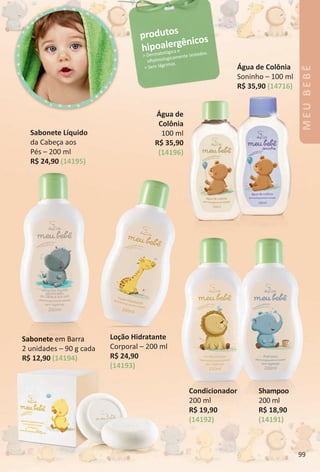Sabonete em Barra
2 unidades – 90 g cada
R$ 12,90 (14194)
produtos
hipoalergênicos
> Dermatológica e
ofalmologicamente testados.
> Sem lágrimas.
Shampoo
200 ml
R$ 18,90
(14191)
Condicionador
200 ml
R$ 19,90
(14192)
Água de Colônia
Soninho – 100 ml
R$ 35,90 (14716)
Sabonete Líquido
da Cabeça aos
Pés – 200 ml
R$ 24,90 (14195)
LoÁão Hidratante
Corporal – 200 ml
R$ 24,90
(14193)
Água de
Colônia
100 ml
R$ 35,90
(14196)
MEUBEBÊ
99
BR_MEU_BEBE_Colheita02-17.indd 99 11/5/16 7:22 AM
PDF/X-4 ISOarizona.flow
www.arizona.com.br +55 11 3847-1977 59870_BR_COLHEITA02-17_P099.pdf - 156.0 x 230.0 mm - pag. 99BLACK YELLOW MAGENTA CYAN
Agencia: JEQUITI | Cliente: JEQUITI
Processado por arizona.flow em Sat Nov 5 07:23:11 2016
 