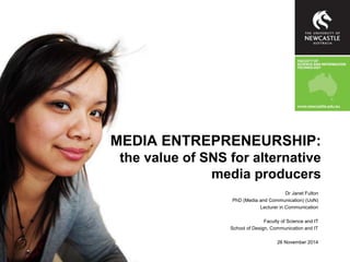 MEDIA ENTREPRENEURSHIP: 
the value of SNS for alternative 
media producers 
Dr Janet Fulton 
PhD (Media and Communication) (UoN) 
Lecturer in Communication 
Faculty of Science and IT 
School of Design, Communication and IT 
26 November 2014 
 