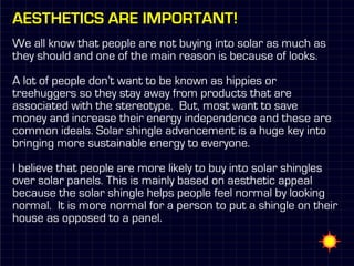 Aesthetics are important!
We all know that people are not buying into solar as much as
they should and one of the main reason is because of looks.

A lot of people don’t want to be known as hippies or
treehuggers so they stay away from products that are
associated with the stereotype. But, most want to save
money and increase their energy independence and these are
common ideals. Solar shingle advancement is a huge key into
bringing more sustainable energy to everyone.

I believe that people are more likely to buy into solar shingles
over solar panels. This is mainly based on aesthetic appeal
because the solar shingle helps people feel normal by looking
normal. It is more normal for a person to put a shingle on their
house as opposed to a panel.
 